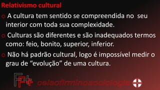 Relativismo cultural
o A cultura tem sentido se compreendida no seu
interior com toda sua complexidade.
o Culturas são diferentes e são inadequados termos
como: feio, bonito, superior, inferior.
o Não há padrão cultural, logo é impossível medir o
grau de “evolução” de uma cultura.
 