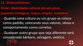11. Etnocentrismo
Etnia: Identidade cultural de um povo
(aspectos biológicos, língua, religião, tradições)
o Quando uma cultura ou um grupo se coloca
como padrão, colocando seus valores, ideias e
comportamento como corretos.
o Qualquer outro grupo que seja diferente será
considerado bárbaro, selvagem, exótico.
 