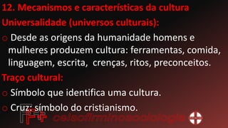 12. Mecanismos e características da cultura
Universalidade (universos culturais):
o Desde as origens da humanidade homens e
mulheres produzem cultura: ferramentas, comida,
linguagem, escrita, crenças, ritos, preconceitos.
Traço cultural:
o Símbolo que identifica uma cultura.
o Cruz: símbolo do cristianismo.
 
