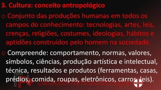 3. Cultura: conceito antropológico
o Conjunto das produções humanas em todos os
campos do conhecimento: tecnologias, artes, leis,
crenças, religiões, costumes, ideologias, hábitos e
aptidões construídos pelo homem na sociedade.
o Compreende: comportamento, normas, valores,
símbolos, ciências, produção artística e intelectual,
técnica, resultados e produtos (ferramentas, casas,
prédios, comida, roupas, eletrônicos, carros, leis).
 