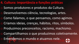 4. Cultura: importância e funções práticas
o Somos produtores e produtos da Cultura.
o Desenvolvemos ciência, tecnologias, artes.
o Como falamos, o que pensamos, como agimos.
o Criamos ideias, crenças, hábitos, ritos, símbolos.
o Produzimos preconceitos, racismo, machismo.
o Compartilhamos o que produzimos coletivamente.
o Entendemos o mundo e atuamos nele.
 