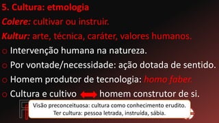 5. Cultura: etmologia
Colere: cultivar ou instruir.
Kultur: arte, técnica, caráter, valores humanos.
o Intervenção humana na natureza.
o Por vontade/necessidade: ação dotada de sentido.
o Homem produtor de tecnologia: homo faber.
o Cultura e cultivo homem construtor de si.
Visão preconceituosa: cultura como conhecimento erudito.
Ter cultura: pessoa letrada, instruída, sábia.
 