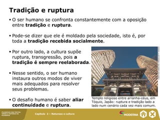 Capítulo 2 – Natureza e cultura
FILOSOFAR COM TEXTOS:
TEMAS E HISTÓRIA DA
FILOSOFIA
 O ser humano se confronta constantemente com a oposição
entre tradição e ruptura.
 Pode-se dizer que ele é moldado pela sociedade, isto é, por
toda a tradição recebida socialmente.
 Por outro lado, a cultura supõe
ruptura, transgressão, pois a
tradição é sempre reelaborada.
 Nesse sentido, o ser humano
instaura outros modos de viver
mais adequados para resolver
seus problemas.
 O desafio humano é saber aliar
continuidade e ruptura.
Tradição e ruptura
Templo religioso entre arranha-céus, em
Tóquio, Japão: ruptura e tradição lado a
lado num cenário cada vez mais comum.
CHRISTIAN
KOBER/AWL
IMAGES/GETTY
IMAGES
 