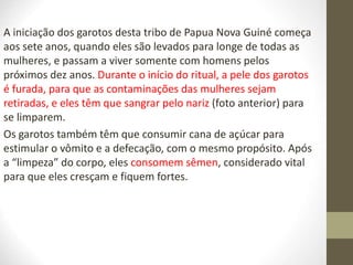 A iniciação dos garotos desta tribo de Papua Nova Guiné começa
aos sete anos, quando eles são levados para longe de todas as
mulheres, e passam a viver somente com homens pelos
próximos dez anos. Durante o início do ritual, a pele dos garotos
é furada, para que as contaminações das mulheres sejam
retiradas, e eles têm que sangrar pelo nariz (foto anterior) para
se limparem.
Os garotos também têm que consumir cana de açúcar para
estimular o vômito e a defecação, com o mesmo propósito. Após
a “limpeza” do corpo, eles consomem sêmen, considerado vital
para que eles cresçam e fiquem fortes.
 