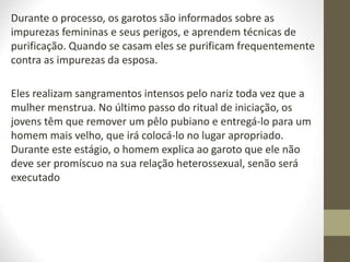 Durante o processo, os garotos são informados sobre as
impurezas femininas e seus perigos, e aprendem técnicas de
purificação. Quando se casam eles se purificam frequentemente
contra as impurezas da esposa.
Eles realizam sangramentos intensos pelo nariz toda vez que a
mulher menstrua. No último passo do ritual de iniciação, os
jovens têm que remover um pêlo pubiano e entregá-lo para um
homem mais velho, que irá colocá-lo no lugar apropriado.
Durante este estágio, o homem explica ao garoto que ele não
deve ser promíscuo na sua relação heterossexual, senão será
executado
 