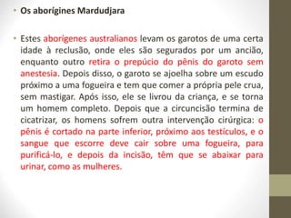 • Os aborígines Mardudjara
• Estes aborígenes australianos levam os garotos de uma certa
idade à reclusão, onde eles são segurados por um ancião,
enquanto outro retira o prepúcio do pênis do garoto sem
anestesia. Depois disso, o garoto se ajoelha sobre um escudo
próximo a uma fogueira e tem que comer a própria pele crua,
sem mastigar. Após isso, ele se livrou da criança, e se torna
um homem completo. Depois que a circuncisão termina de
cicatrizar, os homens sofrem outra intervenção cirúrgica: o
pênis é cortado na parte inferior, próximo aos testículos, e o
sangue que escorre deve cair sobre uma fogueira, para
purificá-lo, e depois da incisão, têm que se abaixar para
urinar, como as mulheres.
 