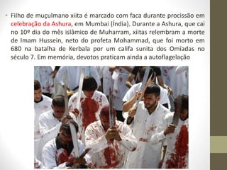• Filho de muçulmano xiita é marcado com faca durante procissão em
celebração da Ashura, em Mumbai (Índia). Durante a Ashura, que cai
no 10º dia do mês islâmico de Muharram, xiitas relembram a morte
de Imam Hussein, neto do profeta Mohammad, que foi morto em
680 na batalha de Kerbala por um califa sunita dos Omíadas no
século 7. Em memória, devotos praticam ainda a autoflagelação
 