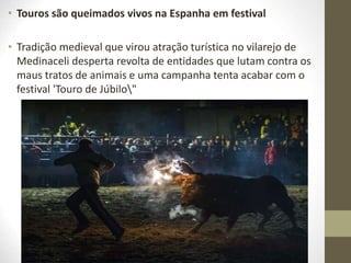 • Touros são queimados vivos na Espanha em festival
• Tradição medieval que virou atração turística no vilarejo de
Medinaceli desperta revolta de entidades que lutam contra os
maus tratos de animais e uma campanha tenta acabar com o
festival 'Touro de Júbilo"
 