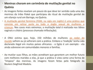 • Meninas choram em cerimônia de mutilação genital no
Quênia
• As imagens fortes revelam um pouco do que deve ter sentido cada uma das
meninas da tribo Pokot que participou do ritual de mutilação genital de
um vilarejo rural em Baringo, no Quênia.
• A mutilação genital feminina (FGM, na sigla em inglês) é uma prática que
consiste em retirar parte ou todo o órgão sexual de mulheres e
crianças. Nos casos mais extremos, a mutilação total é realizada nos lábios
vaginais e clitóris (processo chamado infibulação).
• A ONU estima que, hoje, 150 milhões de mulheres ao redor do
mundo sofrem ou já sofreram com a prática. Embora a 'tradição' tenha sido
declarada ilegal em muitos países africanos - o Egito é um exemplo - ela
ainda sobrevive em comunidades menores e famílias.
• Ao mutilar suas filhas, as mães acreditam que garantem um melhor futuro
com melhores maridos a elas, já que a prática é vista como uma forma de
"limpeza" das meninas. As imagens foram feitas pelo fotógrafo da
Reuters Siegfried Modola.
 