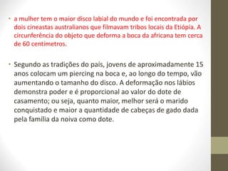 • a mulher tem o maior disco labial do mundo e foi encontrada por
dois cineastas australianos que filmavam tribos locais da Etiópia. A
circunferência do objeto que deforma a boca da africana tem cerca
de 60 centímetros.
• Segundo as tradições do país, jovens de aproximadamente 15
anos colocam um piercing na boca e, ao longo do tempo, vão
aumentando o tamanho do disco. A deformação nos lábios
demonstra poder e é proporcional ao valor do dote de
casamento; ou seja, quanto maior, melhor será o marido
conquistado e maior a quantidade de cabeças de gado dada
pela família da noiva como dote.
 