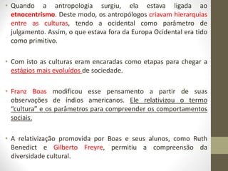• Quando a antropologia surgiu, ela estava ligada ao
etnocentrismo. Deste modo, os antropólogos criavam hierarquias
entre as culturas, tendo a ocidental como parâmetro de
julgamento. Assim, o que estava fora da Europa Ocidental era tido
como primitivo.
• Com isto as culturas eram encaradas como etapas para chegar a
estágios mais evoluídos de sociedade.
• Franz Boas modificou esse pensamento a partir de suas
observações de índios americanos. Ele relativizou o termo
“cultura” e os parâmetros para compreender os comportamentos
sociais.
• A relativização promovida por Boas e seus alunos, como Ruth
Benedict e Gilberto Freyre, permitiu a compreensão da
diversidade cultural.
 