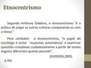 Etnocentrismo
Segundo Anthony Giddens, o etnocentrismo “é a
prática de julgar as outras culturas comparando-as com
a nossa.”
Para combater o etnocentrismo, “o papel do
sociólogo é evitar ‘respostas automáticas’ e examinar
questões complexas cuidadosamente a partir de tantos
ângulos diferentes quanto possível”.
(GIDDENS,2005,
p.44)
 