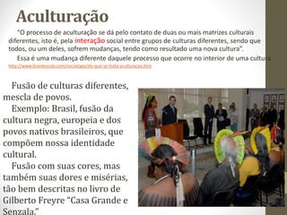 Aculturação
“O processo de aculturação se dá pelo contato de duas ou mais matrizes culturais
diferentes, isto é, pela interação social entre grupos de culturas diferentes, sendo que
todos, ou um deles, sofrem mudanças, tendo como resultado uma nova cultura”.
Essa é uma mudança diferente daquele processo que ocorre no interior de uma cultura.
http://www.brasilescola.com/sociologia/do-que-se-trata-aculturacao.htm
Foto de arquivo
pessoal
Fusão de culturas diferentes,
mescla de povos.
Exemplo: Brasil, fusão da
cultura negra, europeia e dos
povos nativos brasileiros, que
compõem nossa identidade
cultural.
Fusão com suas cores, mas
também suas dores e misérias,
tão bem descritas no livro de
Gilberto Freyre “Casa Grande e
Senzala.”
 