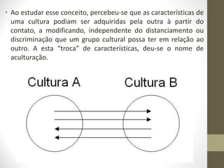 • Ao estudar esse conceito, percebeu-se que as características de
uma cultura podiam ser adquiridas pela outra à partir do
contato, a modificando, independente do distanciamento ou
discriminação que um grupo cultural possa ter em relação ao
outro. A esta “troca” de características, deu-se o nome de
aculturação.
 