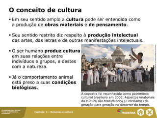 Capítulo 2 – Natureza e cultura
FILOSOFAR COM TEXTOS:
TEMAS E HISTÓRIA DA
FILOSOFIA
O conceito de cultura
 Em seu sentido amplo a cultura pode ser entendida como
a produção de obras materiais e de pensamento.
 Seu sentido restrito diz respeito à produção intelectual
das artes, das letras e de outras manifestações intelectuais.
 O ser humano produz cultura
em suas relações entre
indivíduos e grupos, e destes
com a natureza.
 Já o comportamento animal
está preso a suas condições
biológicas.
A capoeira foi reconhecida como patrimônio
cultural brasileiro em 2008. Aspectos imateriais
da cultura são transmitidos (e recriados) de
geração para geração no decorrer do tempo.
MARGARIDA
NEIDE/AGÊNCIA
A
TARDE/AGÊNCIA
ESTADO
 