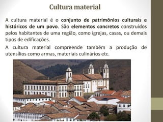 Cultura material
A cultura material é o conjunto de patrimônios culturais e
históricos de um povo. São elementos concretos construídos
pelos habitantes de uma região, como igrejas, casas, ou demais
tipos de edificações.
A cultura material compreende também a produção de
utensílios como armas, materiais culinários etc.
 