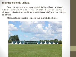 InterdependênciaCultural
Toda cultura material antes de existir foi elaborada no campo da
cultura não material. Para se construir um prédio é necessário dominar
técnicas, conhecimentos, estética (cultura não material) para concretização
do edifício.
O arquiteto, na sua obra, imprime sua identidade cultural.
 