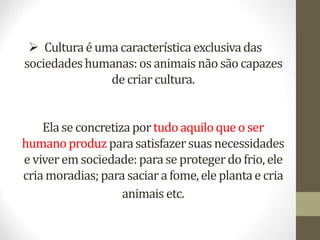  Culturaé uma característicaexclusivadas
sociedadeshumanas:os animais não sãocapazes
de criar cultura.
Elase concretizaportudoaquiloque o ser
humanoproduzparasatisfazersuas necessidades
e viver em sociedade:parase protegerdofrio, ele
cria moradias;parasaciara fome,ele plantae cria
animais etc.
 