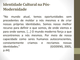Identidade Cultural na Pós-
Modernidade
“No mundo atual, temos oportunidades sem
precedentes de moldar a nós mesmos e de criar
nossas próprias identidades. Somos nosso melhor
recurso para definir o que somos, de onde viemos e
para onde vamos. [...] O mundo moderno força a que
encontremos a nós mesmos. Por meio de nossa
capacidade como seres humanos autoconscientes,
constantemente criamos e recriamos nossas
identidades.” (GIDDENS, 2005,
p.44)
 