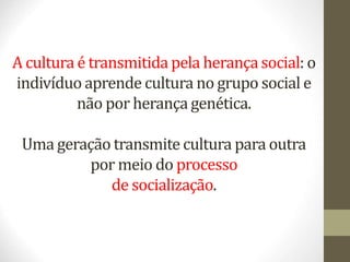 A cultura é transmitida pela herança social: o
indivíduo aprende cultura no grupo social e
não por herança genética.
Uma geração transmite cultura para outra
por meio do processo
de socialização.
 