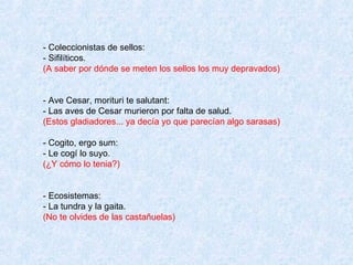 - Coleccionistas de sellos: - Sifilíticos. (A saber por dónde se meten los sellos los muy depravados)  - Ave Cesar, morituri te salutant: - Las aves de Cesar murieron por falta de salud. (Estos gladiadores... ya decía yo que parecían algo sarasas) - Cogito, ergo sum: - Le cogí lo suyo. (¿Y cómo lo tenia?) - Ecosistemas: - La tundra y la gaita. (No te olvides de las castañuelas) 