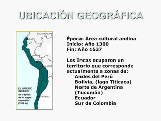 UBICACIÓN GEOGRÁFICA
Época: Área cultural andina
Inicio: Año 1300
Fin: Año 1537
Los Incas ocuparon un
territorio que corresponde
actualmente a zonas de:
Andes del Perú
Bolivia, (lago Titicaca)
Norte de Argentina
(Tucumán)
Ecuador
Sur de Colombia

 