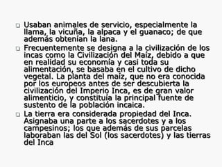





Usaban animales de servicio, especialmente la
llama, la vicuña, la alpaca y el guanaco; de que
además obtenían la lana.
Frecuentemente se designa a la civilización de los
incas como la Civilización del Maíz, debido a que
en realidad su economía y casi toda su
alimentación, se basaba en el cultivo de dicho
vegetal. La planta del maíz, que no era conocida
por los europeos antes de ser descubierta la
civilización del Imperio Inca, es de gran valor
alimenticio, y constituía la principal fuente de
sustento de la población incaica.
La tierra era considerada propiedad del Inca.
Asignaba una parte a los sacerdotes y a los
campesinos; los que además de sus parcelas
laboraban las del Sol (los sacerdotes) y las tierras
del Inca

 
