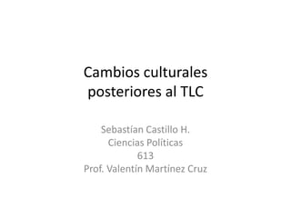 Cambios culturalesposteriores al TLC Sebastían Castillo H. Ciencias Políticas 613 Prof. Valentín Martínez Cruz 