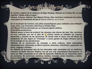 COSTUMBRES Y TRADICIONESEl pueblo maya Anchi esta ubicado al Norte de Guatemala en el departamento de Baja Verapaz. En esta comunidad lingüística existen organizaciones sociales bien consolidadas como las cofradías. En el municipio de Rabinal, existen 16; en el municipio de San Miguel Chicaj, existen 8; en el municipio de Salamá, existen 3, en Cubulco y en San Jerónimo también existen. Las cofradías son parte de la raíz y la cultura de los antepasados. Hoy en día los ancianos transmiten éstos conocimientos a sus hijos, es decir que se va transmitiendo de generación en generación de viva voz. 