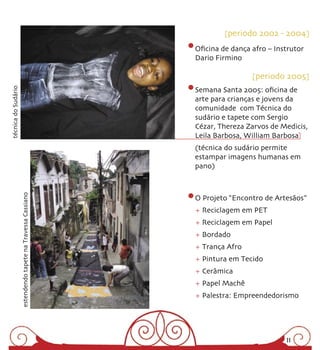 [periodo 2002 - 2004]

                                                              Oﬁcina de dança afro – Instrutor
                                                              Dario Firmino

                                                                              [periodo 2005]
                                                              Semana Santa 2005: oﬁcina de
técnica do Sudário




                                                              arte para crianças e jovens da
                                                              comunidade com Técnica do
                                                              sudário e tapete com Sergio
                                                              Cézar, Thereza Zarvos de Medicis,
                                                              Leila Barbosa, William Barbosa
                                                              (técnica do sudário permite
                                                              estampar imagens humanas em
                                                              pano)
                     estendendo tapete na Travessa Cassiano




                                                              O Projeto “Encontro de Artesãos”
                                                              + Reciclagem em PET
                                                              + Reciclagem em Papel
                                                              + Bordado
                                                              + Trança Afro
                                                              + Pintura em Tecido
                                                              + Cerâmica
                                                              + Papel Machê
                                                              + Palestra: Empreendedorismo




                                                                                        11
 