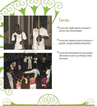 Cursos
Curso de inglês parra crianças e
jovens da comunidade



Curso de capoeira para crianças e
jovens, Grupo Mestre Pastinha



Curso de formação em percussão
afro-latina com o professor Alan
Hymaan




                           12
 