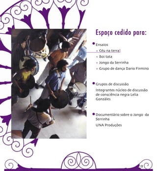 Espaço cedido para:
Ensaios
+ Céu na terra
+ Boi tata
+ Jongo da Serrinha
+ Grupo de dança Dario Firmino



Grupos de discussão
Integrantes núcleo de discussão
de consciência negra Lelia
Gonzáles



Documentário sobre o Jongo da
Serrinha
UNA Produções




                          13
 