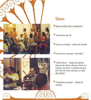 Shows
Show do Boi tata e abayomi



“Mulheres de Ilú”



Sururu na Roda – Roda de Samba



Forró com o grupo “Catimbo”



“Folha Seca” – Roda de Samba
Branca de Neve, Breca, Nanico e
Caíque revivem o samba no que
ele tem de mais carioca: a roda
de samba



“Goiabada Cascão” – Roda de
Samba




                         16
 