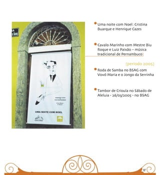 Uma noite com Noel: Cristina
Buarque e Henrique Cazes



Cavalo Marinho com Mestre Biu
Roque e Luiz Paixão – música
tradicional de Pernambuco

                [periodo 2005]
Roda de Samba no BSAG com
Vovó Maria e o Jongo da Serrinha



Tambor de Crioula no Sábado de
Aleluia - 26/03/2005 - no BSAG




                         17
 