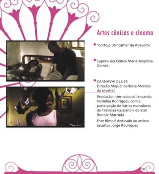 Artes cênicas e cinema
“Cortejo Brincante” da Abayomi



Supervisão Cênica Maria Angélica
Gomes



CARNAVAl BLUES
Direção Miguel Barbosa Mendes
da silveira
Produção internacional lançando
Namíbia Rodrigues, com a
partcipação de vários moradores
da Travessa Cassiano e do ator
Ronnie Marruda
Este ﬁlme é dedicado ao artista
escultor Jorge Rodrigues




                           18
 