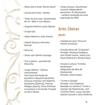 + Show com o Coral “Dá no Couro”   + Canja Carioca, movimento
                                    musical independente
+ Suvaco do Cristo - Samba          apresenta: Di Mostacatto
                                    - cantora revelação da nova
+ Todo céu pra voar: lançamento     expressão da MPB
 do cd – Bety e Luli Albano

+ Augusto Martins canta Djavan

+ Grupo Gáz
                                   Artes Cênicas
+ Maíra Martins e Edu Prestes
                                   peças
                                   + Espetáculo-aula “Sirva-se”
+ Itiberê Zwarg e Hermeto
                                    Michel Groisman
 Pascoal

+ Minchio                          + Estudo cênico de “O Quarto”
                                    Direção: Massoud Saidpour,
+ Show com Daniel Gonzaga           com Dinah Cesare, Joana Levi,
                                    Paula Delecave e Renata Rosa.
+ Tira a poeira - quinteto de
 Chorinho                          + Ensaio e Leitura “Cinema
                                    Karamazov”
+ Grupo Xekerê – Música             Adaptação da obra de
 Instrumental                       Dostoievski
 Com atual formação de              Direção: Celina Sodré.
 quarteto o Xequerê apresenta
 músicas originais com Roberto     + “Crime e Castigo”
 Rutigliano (bateria), Marcos       Direção: Ivan Sugahara
 Milagre (baixo), Silvio D’Amico    Baseado no romance “Crime e
 na guitarra e Fernando Trocado     Castigo” de Dostoievski, com
 no sax e ﬂauta.                    Cristina Flores, Lucas Gouvêa,
                                    Joelson Gusson e Júlia Cárdenas


                                                                21
 