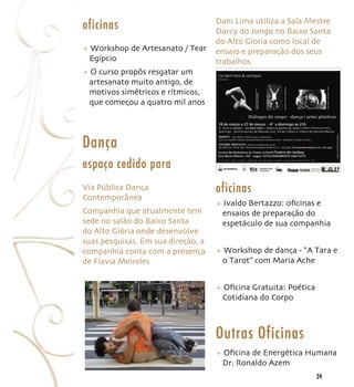 Dani Lima utiliza a Sala Mestre
oficinas                            Darcy do Jongo no Baixo Santa
                                    do Alto Gloria como local de
+ Workshop de Artesanato / Tear     ensaio e preparação dos seus
 Egípcio                            trabalhos
+ O curso propôs resgatar um
 artesanato muito antigo, de
 motivos simétricos e rítmicos,
 que começou a quatro mil anos




Dança
espaço cedido para
Via Pública Dança                   oficinas
Contemporânea
                                    + Ivaldo Bertazzo: oﬁcinas e
Companhia que atualmente tem         ensaios de preparação do
sede no salão do Baixo Santa         espetáculo de sua companhia
do Alto Glória onde desenvolve
suas pesquisas. Em sua direção, a
companhia conta com a presença      + Workshop de dança - “A Tara e
de Flavia Meireles                   o Tarot” com Maria Ache


                                    + Oﬁcina Gratuita: Poética
                                     Cotidiana do Corpo



                                    Outras Oficinas
                                    + Oﬁcina de Energética Humana
                                     Dr. Ronaldo Azem
                                                                 24
 