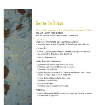 Gente do Baixo
Diretora do Instituto Cultural Baixo Santa do Alto Glória:
TELMA LUCIA RODRIGUES
Arte educadora, escultora em madeira e cerâmica

CURRÍCULO:
EXERCE ATUALMENTE OS SEGUINTES CARGOS
+ Segunda Secretaria da Coligação de Favelas de Santa Teresa

FORMAÇÃO
+ Centro Cultural José Bonifácio - Centro Municipal de Preserva-
  ção e memória da cultura afro-brasileira
+ Cooperativa Abayomi

EXPERIÊNCIA PROFISSIONAL
+ Ação comunitária do Brasil - Vila do João
  Professora de indumentárias afro-brasileiras
  Professora de cerâmica
+ Espaço de Construção e Cultura da Ação e Cidadania Santa Teresa
  oﬁcina “bonecas que contam historias”
+ Centro Cultural Laurinda Santos Lobo
  Professora de cerâmica
+ Assunção CENAM
  Professora de reciclagem em tecidos

PESQUISA
+ Projeto NHANHA NANA – pesquisas no grupo familiar e produ-
  ção de bonecas de pano
 