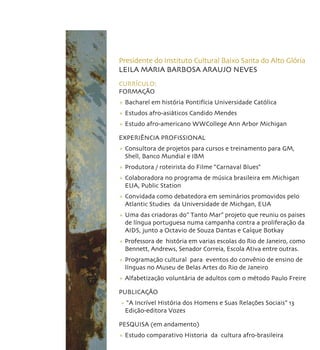 Presidente do Instituto Cultural Baixo Santa do Alto Glória
LEILA MARIA BARBOSA ARAUJO NEVES
CURRÍCULO:
FORMAÇÃO
+ Bacharel em história Pontifícia Universidade Católica
+ Estudos afro-asiáticos Candido Mendes
+ Estudo afro-americano WWCollege Ann Arbor Michigan

EXPERIÊNCIA PROFISSIONAL
+ Consultora de projetos para cursos e treinamento para GM,
  Shell, Banco Mundial e IBM
+ Produtora / roteirista do Filme “Carnaval Blues“
+ Colaboradora no programa de música brasileira em Michigan
  EUA, Public Station
+ Convidada como debatedora em seminários promovidos pelo
  Atlantic Studies da Universidade de Michgan, EUA
+ Uma das criadoras do” Tanto Mar” projeto que reuniu os paises
  de língua portuguesa numa campanha contra a proliferação da
  AIDS, junto a Octavio de Souza Dantas e Caíque Botkay
+ Professora de história em varias escolas do Rio de Janeiro, como
  Bennett, Andrews, Senador Correia, Escola Ativa entre outras.
+ Programação cultural para eventos do convênio de ensino de
  línguas no Museu de Belas Artes do Rio de Janeiro
+ Alfabetização voluntária de adultos com o método Paulo Freire

PUBLICAÇÃO
+ “A Incrível História dos Homens e Suas Relações Sociais” 13
 Edição-editora Vozes

PESQUISA (em andamento)
+ Estudo comparativo Historia da cultura afro-brasileira
 