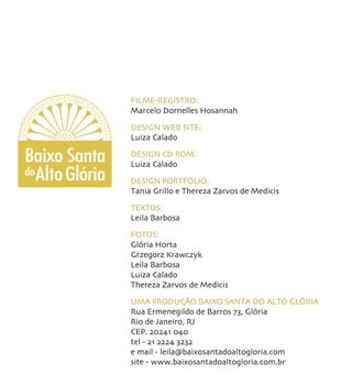 FILME-REGISTRO:
                 Marcelo Dornelles Hosannah

                 DESIGN WEB SITE:
                 Luiza Calado

Baixo Santa      DESIGN CD ROM:
                 Luiza Calado
do Alto Glória
                 DESIGN PORTFOLIO:
                 Tania Grillo e Thereza Zarvos de Medicis

                 TEXTOS:
                 Leila Barbosa

                 FOTOS:
                 Glória Horta
                 Grzegorz Krawczyk
                 Leila Barbosa
                 Luiza Calado
                 Thereza Zarvos de Medicis

                 UMA PRODUÇÃO BAIXO SANTA DO ALTO GLÓRIA
                 Rua Ermenegildo de Barros 73, Glória
                 Rio de Janeiro, RJ
                 CEP. 20241 040
                 tel - 21 2224 3232
                 e mail - leila@baixosantadoaltogloria.com
                 site - www.baixosantadoaltogloria.com.br
 