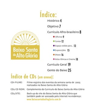 Índice:
                                 Histórico 4
                                 Objetivo 7
                                 Currículo Afro-brasileiro 8
                                         Oﬁcinas 9

                                         Cursos 12

                                         Espaço cedido para... 13

  Baixo Santa                            Exposições   15
  do Alto Glória                         Shows 16

                                         Artes Cênicas e Cinema 18

                                 Currículo Geral 19
                                 Gente do Baixo 25

Índice de CDs           (em anexo) :
CD1 FILME:    Filme-registro dos eventos da semana santa de 2005
              realizados no Baixo Santa do Alto Glória
CD2 CD ROM: Complemento do Curriculo do Baixo Santa do Alto Glória
CD3 SITE:     Back-up do site do Baixo Santa do Alto Glória que
              também pode ser acessado pela internet no endereço:
              www.baixosantadoaltogloria.com.br
 