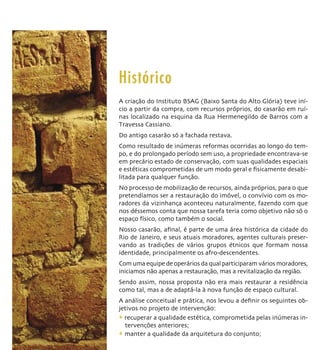Histórico
A criação do Instituto BSAG (Baixo Santa do Alto Glória) teve iní-
cio a partir da compra, com recursos próprios, do casarão em ruí-
nas localizado na esquina da Rua Hermenegildo de Barros com a
Travessa Cassiano.
Do antigo casarão só a fachada restava.
Como resultado de inúmeras reformas ocorridas ao longo do tem-
po, e do prolongado período sem uso, a propriedade encontrava-se
em precário estado de conservação, com suas qualidades espaciais
e estéticas comprometidas de um modo geral e ﬁsicamente desabi-
litada para qualquer função.
No processo de mobilização de recursos, ainda próprios, para o que
pretendíamos ser a restauração do imóvel, o convívio com os mo-
radores da vizinhança aconteceu naturalmente, fazendo com que
nos déssemos conta que nossa tarefa teria como objetivo não só o
espaço físico, como também o social.
Nosso casarão, aﬁnal, é parte de uma área histórica da cidade do
Rio de Janeiro, e seus atuais moradores, agentes culturais preser-
vando as tradições de vários grupos étnicos que formam nossa
identidade, principalmente os afro-descendentes.
Com uma equipe de operários da qual participaram vários moradores,
iniciamos não apenas a restauração, mas a revitalização da região.
Sendo assim, nossa proposta não era mais restaurar a residência
como tal, mas a de adaptá-la à nova função de espaço cultural.
A análise conceitual e prática, nos levou a deﬁnir os seguintes ob-
jetivos no projeto de intervenção:
+ recuperar a qualidade estética, comprometida pelas inúmeras in-
  tervenções anteriores;
+ manter a qualidade da arquitetura do conjunto;
 