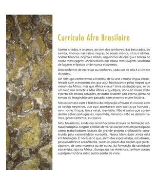 Currículo Afro Brasileiro
Somos criados, e criamos, ao som dos tambores, das batucadas, do
samba, imersos nas raízes negras de nossa música, ritos e ritmos.
Somos brancos, negros e índios, orgulhosos da energia e beleza de
nossa mestiçagem. Melancólicos por nossa mestiçagem, saudosos
de lugares e épocas onde nunca estivemos.
Descendentes de escravos ou senhores, cada um de nós é a síntese
do outro.
De Portugal conhecemos a história, de lá veio a nossa língua abrasi-
leirada com o encontro dos que aqui habitavam e pelos negros que
vieram da África; mas que África é essa? Uma abstração que, se de
um lado nos remete à Mãe África arquetípica, dona do nosso afeto
e perto dos nossos corações, de outro distante pois eterna, presa no
tempo do imaginário sem passado, sem presente e sem história.
Nosso contato com a história da imigração africana é iniciado com
os navios negreiros, que aqui aportavam com sua carga humana ,
sem nome, língua, terra natal, memória. Não é assim que apren-
demos sobre portugueses, espanhóis, italianos. Não os denomina-
mos, genericamente, europeus.
Nós, brasileiros, ainda nos reconhecemos através de formação cul-
tural européia. Negros e índios de várias nações teriam participado
como trabalhadores braçais do grande projeto civilizatório cons-
truído pela racionalidade européia. Nossa identidade ainda está
em formação. É necessário que, além dos especialistas, estudiosos,
pesquisadores e acadêmicos, todos os povos das nações que parti-
ciparam, de uma maneira ou de outra, da formação da sociedade
escravista, seja na África , Europa ou nas Américas, tenham acesso
a própria história sob o outro ponto de vista.
 
