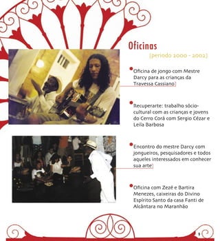 Oficinas
       [periodo 2000 - 2002]


 Oﬁcina de jongo com Mestre
 Darcy para as crianças da
 Travessa Cassiano



 Recuperarte: trabalho sócio-
 cultural com as crianças e jovens
 do Cerro Corá com Sergio Cézar e
 Leila Barbosa



 Encontro do mestre Darcy com
 jongueiros, pesquisadores e todos
 aqueles interessados em conhecer
 sua arte



 Oﬁcina com Zezé e Bartira
 Menezes, caixeiras do Divino
 Espírito Santo da casa Fanti de
 Alcântara no Maranhão




                             9
 