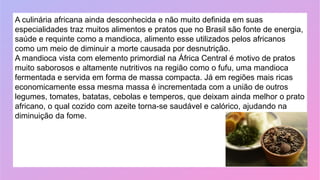 A culinária africana ainda desconhecida e não muito definida em suas
especialidades traz muitos alimentos e pratos que no Brasil são fonte de energia,
saúde e requinte como a mandioca, alimento esse utilizados pelos africanos
como um meio de diminuir a morte causada por desnutrição.
A mandioca vista com elemento primordial na África Central é motivo de pratos
muito saborosos e altamente nutritivos na região como o fufu, uma mandioca
fermentada e servida em forma de massa compacta. Já em regiões mais ricas
economicamente essa mesma massa é incrementada com a união de outros
legumes, tomates, batatas, cebolas e temperos, que deixam ainda melhor o prato
africano, o qual cozido com azeite torna-se saudável e calórico, ajudando na
diminuição da fome.
 