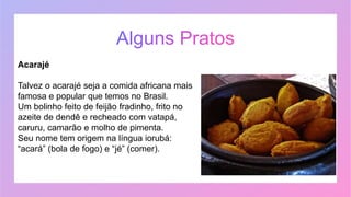Acarajé
Talvez o acarajé seja a comida africana mais
famosa e popular que temos no Brasil.
Um bolinho feito de feijão fradinho, frito no
azeite de dendê e recheado com vatapá,
caruru, camarão e molho de pimenta.
Seu nome tem origem na língua iorubá:
“acará” (bola de fogo) e “jé” (comer).
 