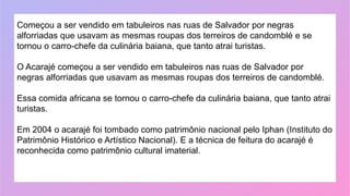 Começou a ser vendido em tabuleiros nas ruas de Salvador por negras
alforriadas que usavam as mesmas roupas dos terreiros de candomblé e se
tornou o carro-chefe da culinária baiana, que tanto atrai turistas.
O Acarajé começou a ser vendido em tabuleiros nas ruas de Salvador por
negras alforriadas que usavam as mesmas roupas dos terreiros de candomblé.
Essa comida africana se tornou o carro-chefe da culinária baiana, que tanto atrai
turistas.
Em 2004 o acarajé foi tombado como patrimônio nacional pelo Iphan (Instituto do
Patrimônio Histórico e Artístico Nacional). E a técnica de feitura do acarajé é
reconhecida como patrimônio cultural imaterial.
 