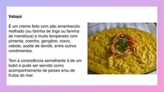 Vatapá
É um creme feito com pão amanhecido
molhado (ou farinha de trigo ou farinha
de mandioca) e muito temperado com
pimenta, coentro, gengibre, cravo,
cebola, azeite de dendê, entre outros
condimentos.
Tem a consistência semelhante à de um
bobó e pode ser servido como
acompanhamento de peixes e/ou de
frutos do mar.
 