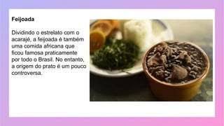 Feijoada
Dividindo o estrelato com o
acarajé, a feijoada é também
uma comida africana que
ficou famosa praticamente
por todo o Brasil. No entanto,
a origem do prato é um pouco
controversa.
 