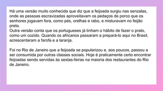 Há uma versão muito conhecida que diz que a feijoada surgiu nas senzalas,
onde as pessoas escravizadas aproveitavam os pedaços de porco que os
senhores jogavam fora, como pés, orelhas e rabo, e misturavam no feijão
preto.
Outra versão conta que os portugueses já tinham o hábito de fazer o prato,
como um cozido. Quando os africanos passaram a prepará-lo aqui no Brasil,
acrescentaram a farofa e a laranja.
Foi no Rio de Janeiro que a feijoada se popularizou e, aos poucos, passou a
ser consumida por outras classes sociais. Hoje é praticamente certo encontrar
feijoadas sendo servidas às sextas-feiras na maioria dos restaurantes do Rio
de Janeiro.
 